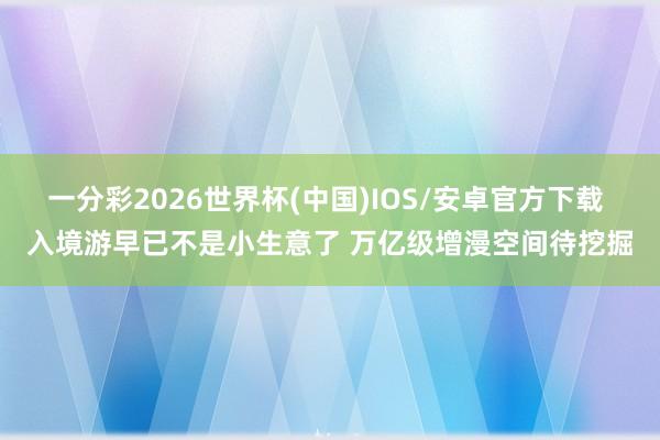 一分彩2026世界杯(中国)IOS/安卓官方下载 入境游早已不是小生意了 万亿级增漫空间待挖掘