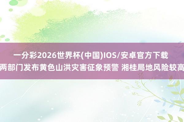 一分彩2026世界杯(中国)IOS/安卓官方下载 两部门发布黄色山洪灾害征象预警 湘桂局地风险较高