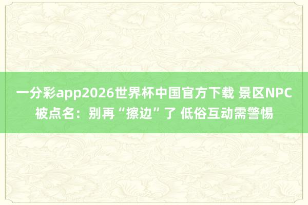 一分彩app2026世界杯中国官方下载 景区NPC被点名：别再“擦边”了 低俗互动需警惕