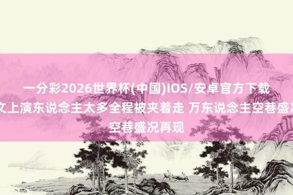 一分彩2026世界杯(中国)IOS/安卓官方下载 朱之文上演东说念主太多全程被夹着走 万东说念主空巷盛况再现