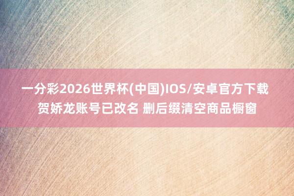 一分彩2026世界杯(中国)IOS/安卓官方下载 贺娇龙账号已改名 删后缀清空商品橱窗