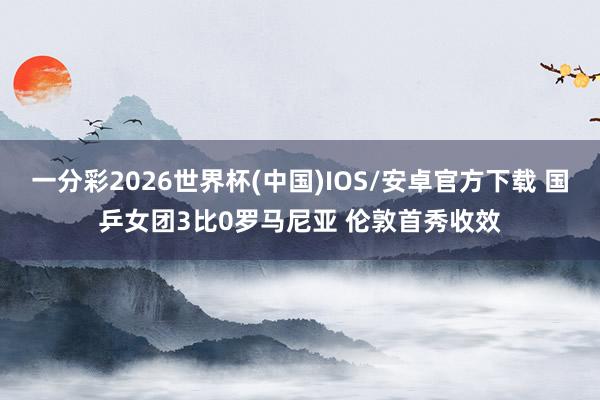 一分彩2026世界杯(中国)IOS/安卓官方下载 国乒女团3比0罗马尼亚 伦敦首秀收效