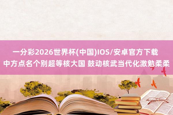 一分彩2026世界杯(中国)IOS/安卓官方下载 中方点名个别超等核大国 鼓动核武当代化激勉柔柔
