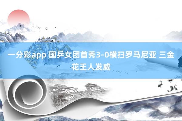 一分彩app 国乒女团首秀3-0横扫罗马尼亚 三金花王人发威
