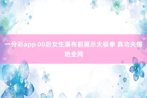 一分彩app 00后女生瀑布前展示太极拳 真功夫惊艳全网