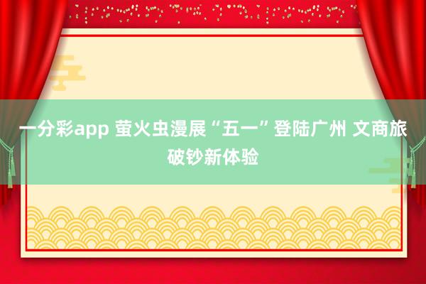 一分彩app 萤火虫漫展“五一”登陆广州 文商旅破钞新体验