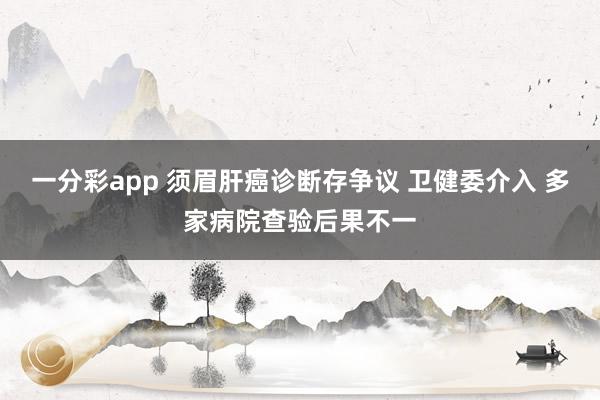 一分彩app 须眉肝癌诊断存争议 卫健委介入 多家病院查验后果不一