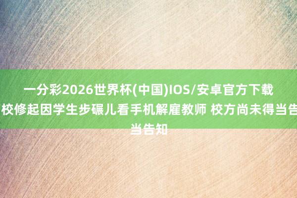 一分彩2026世界杯(中国)IOS/安卓官方下载 高校修起因学生步碾儿看手机解雇教师 校方尚未得当告知