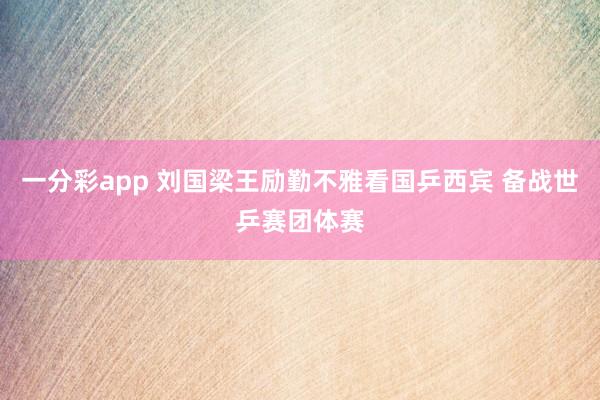 一分彩app 刘国梁王励勤不雅看国乒西宾 备战世乒赛团体赛