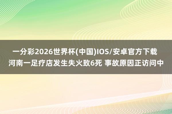 一分彩2026世界杯(中国)IOS/安卓官方下载 河南一足疗店发生失火致6死 事故原因正访问中