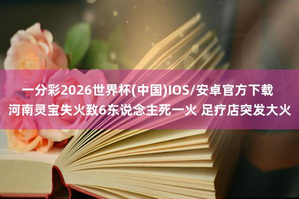 一分彩2026世界杯(中国)IOS/安卓官方下载 河南灵宝失火致6东说念主死一火 足疗店突发大火