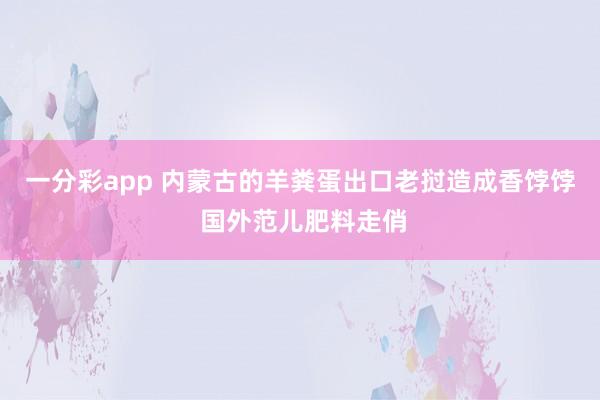 一分彩app 内蒙古的羊粪蛋出口老挝造成香饽饽 国外范儿肥料走俏