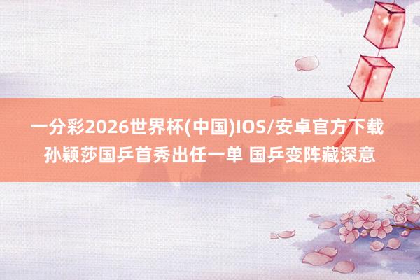 一分彩2026世界杯(中国)IOS/安卓官方下载 孙颖莎国乒首秀出任一单 国乒变阵藏深意