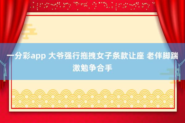 一分彩app 大爷强行拖拽女子条款让座 老伴脚踹激勉争合手