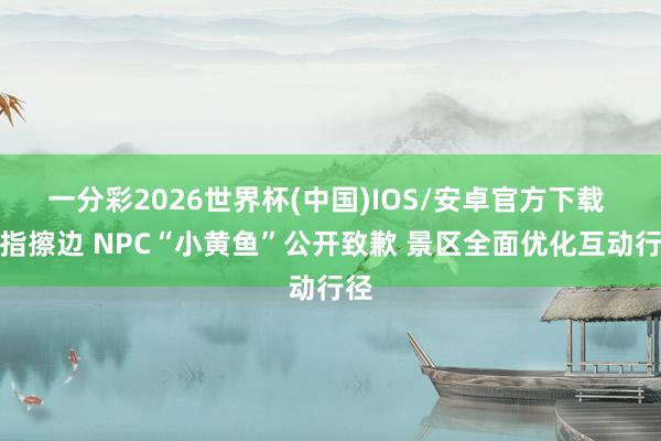 一分彩2026世界杯(中国)IOS/安卓官方下载 被指擦边 NPC“小黄鱼”公开致歉 景区全面优化互动行径