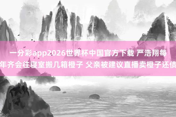 一分彩app2026世界杯中国官方下载 严浩翔每年齐会往寝室搬几箱橙子 父亲被建议直播卖橙子还债