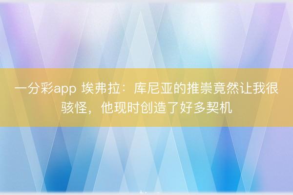 一分彩app 埃弗拉：库尼亚的推崇竟然让我很骇怪，他现时创造了好多契机