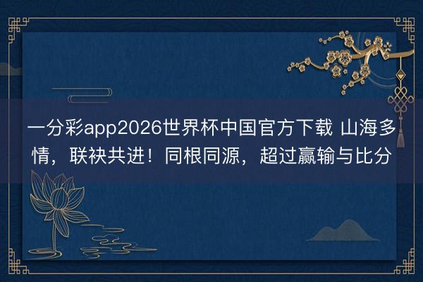 一分彩app2026世界杯中国官方下载 山海多情，联袂共进！同根同源，超过赢输与比分