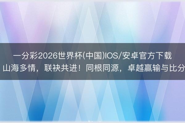 一分彩2026世界杯(中国)IOS/安卓官方下载 山海多情，联袂共进！同根同源，卓越赢输与比分