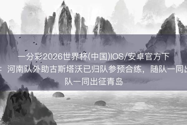 一分彩2026世界杯(中国)IOS/安卓官方下载 博主：河南队外助古斯塔沃已归队参预合练，随队一同出征青岛