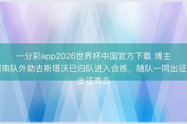 一分彩app2026世界杯中国官方下载 博主：河南队外助古斯塔沃已归队进入合练，随队一同出征青岛