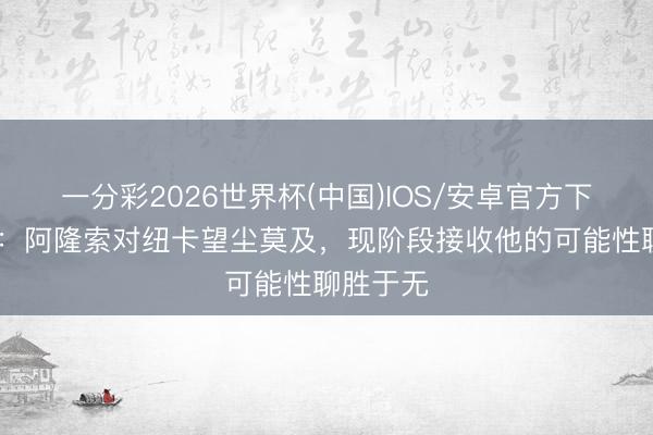 一分彩2026世界杯(中国)IOS/安卓官方下载 记者：阿隆索对纽卡望尘莫及，现阶段接收他的可能性聊胜于无