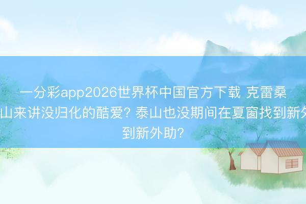 一分彩app2026世界杯中国官方下载 克雷桑对泰山来讲没归化的酷爱? 泰山也没期间在夏窗找到新外助?