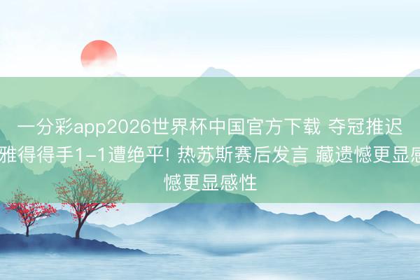 一分彩app2026世界杯中国官方下载 夺冠推迟 利雅得得手1-1遭绝平! 热苏斯赛后发言 藏遗憾更显感性
