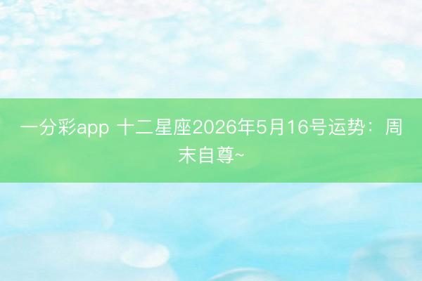 一分彩app 十二星座2026年5月16号运势：周末自尊~
