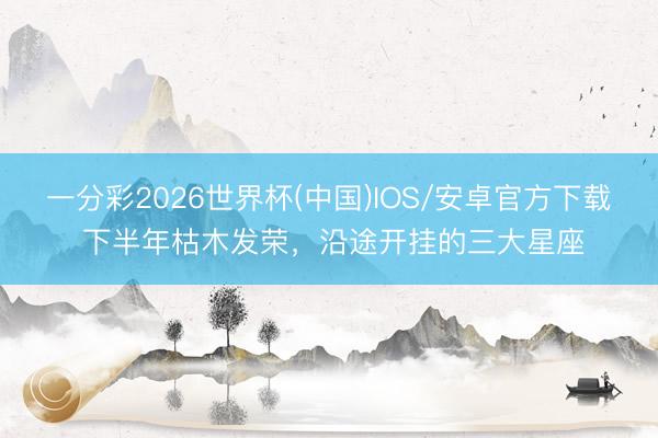 一分彩2026世界杯(中国)IOS/安卓官方下载 下半年枯木发荣，沿途开挂的三大星座