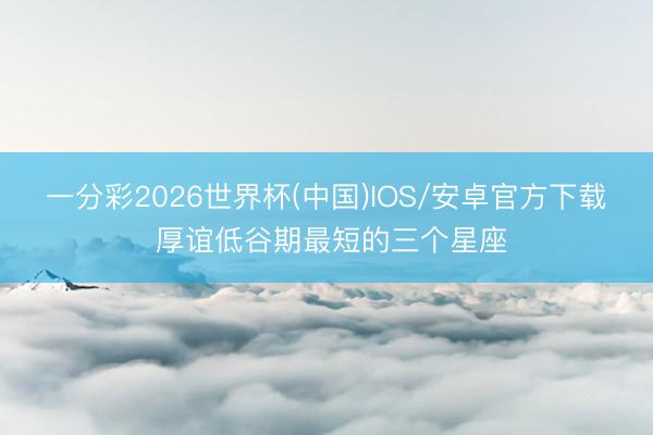 一分彩2026世界杯(中国)IOS/安卓官方下载 厚谊低谷期最短的三个星座