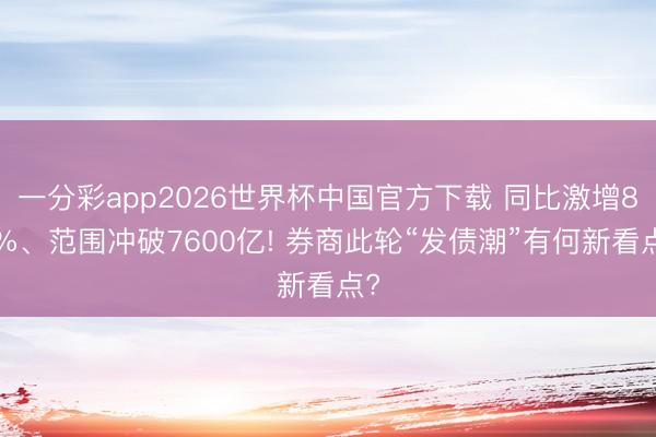 一分彩app2026世界杯中国官方下载 同比激增86%、范围冲破7600亿! 券商此轮“发债潮”有何新看点?