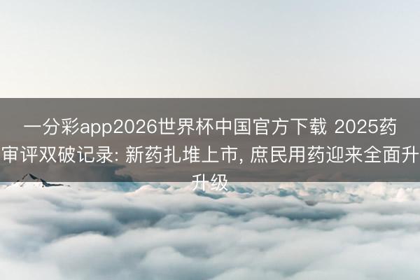 一分彩app2026世界杯中国官方下载 2025药品审评双破记录: 新药扎堆上市, 庶民用药迎来全面升级