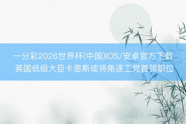 一分彩2026世界杯(中国)IOS/安卓官方下载 英国低级大臣卡恩斯或将角逐工党首领职位