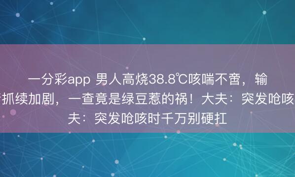 一分彩app 男人高烧38.8℃咳喘不啻，输液数日后病情抓续加剧，一查竟是绿豆惹的祸！大夫：突发呛咳时千万别硬扛