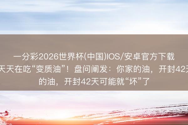 一分彩2026世界杯(中国)IOS/安卓官方下载 许多东说念主天天在吃“变质油”！盘问阐发：你家的油，开封42天可能就“坏”了
