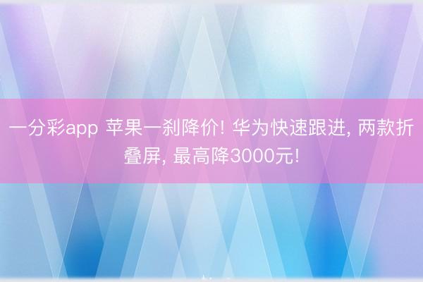 一分彩app 苹果一刹降价! 华为快速跟进, 两款折叠屏, 最高降3000元!