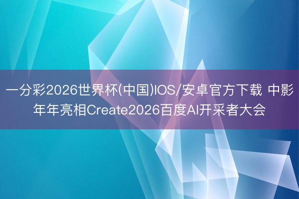 一分彩2026世界杯(中国)IOS/安卓官方下载 中影年年亮相Create2026百度AI开采者大会