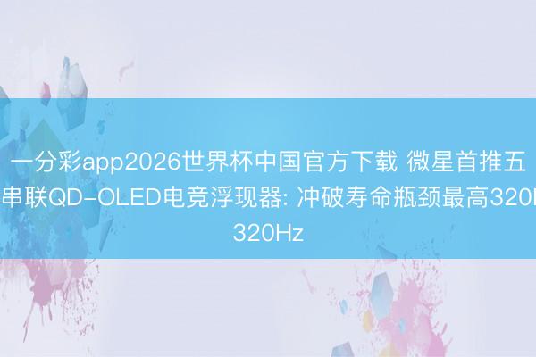一分彩app2026世界杯中国官方下载 微星首推五层串联QD-OLED电竞浮现器: 冲破寿命瓶颈最高320Hz