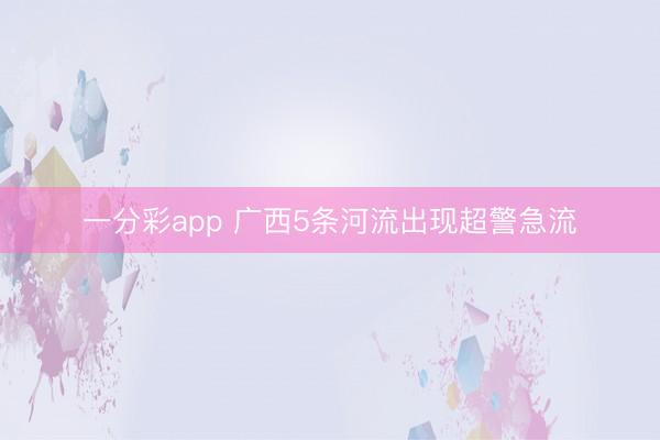 一分彩app 广西5条河流出现超警急流