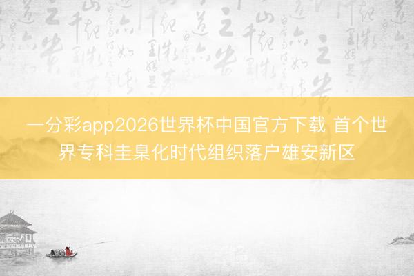 一分彩app2026世界杯中国官方下载 首个世界专科圭臬化时代组织落户雄安新区
