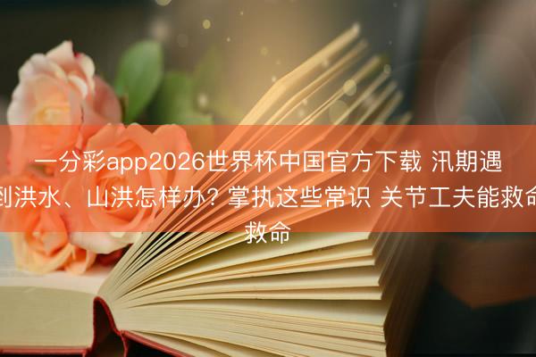 一分彩app2026世界杯中国官方下载 汛期遇到洪水、山洪怎样办? 掌执这些常识 关节工夫能救命
