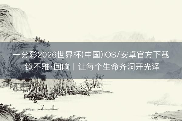 一分彩2026世界杯(中国)IOS/安卓官方下载 镜不雅·回响丨让每个生命齐洞开光泽