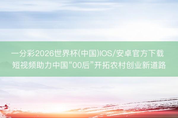 一分彩2026世界杯(中国)IOS/安卓官方下载 短视频助力中国“00后”开拓农村创业新道路