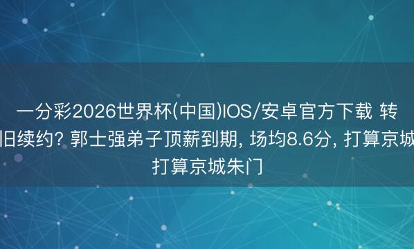 一分彩2026世界杯(中国)IOS/安卓官方下载 转会照旧续约? 郭士强弟子顶薪到期, 场均8.6分, 打算京城朱门