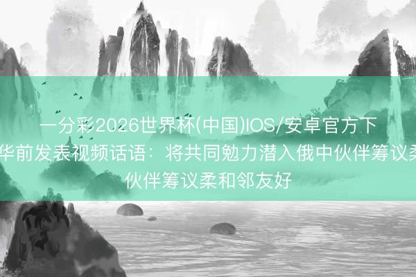 一分彩2026世界杯(中国)IOS/安卓官方下载 普京访华前发表视频话语：将共同勉力潜入俄中伙伴筹议柔和邻友好