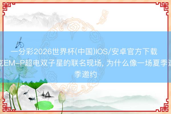 一分彩2026世界杯(中国)IOS/安卓官方下载 领克EM-P超电双子星的联名现场, 为什么像一场夏季邀约