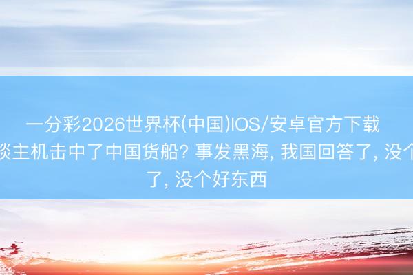 一分彩2026世界杯(中国)IOS/安卓官方下载 一无东谈主机击中了中国货船? 事发黑海, 我国回答了, 没个好东西