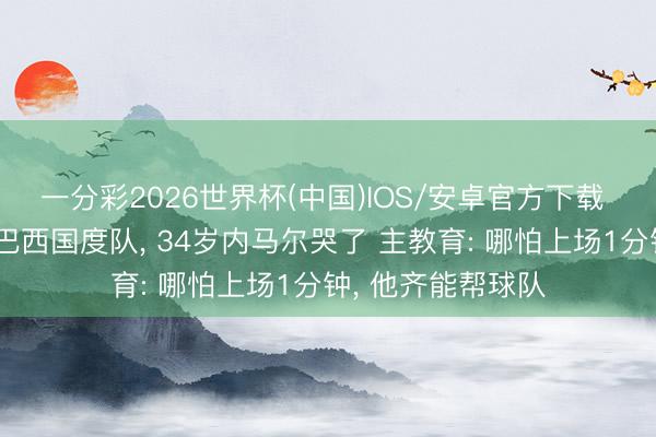 一分彩2026世界杯(中国)IOS/安卓官方下载 时隔两年半转头巴西国度队, 34岁内马尔哭了 主教育: 哪怕上场1分钟, 他齐能帮球队