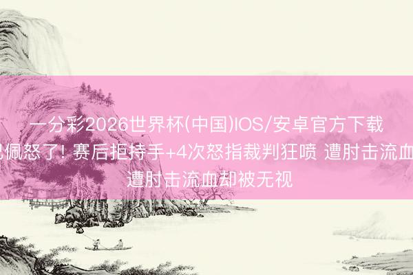 一分彩2026世界杯(中国)IOS/安卓官方下载 成齐姆巴佩怒了! 赛后拒持手+4次怒指裁判狂喷 遭肘击流血却被无视